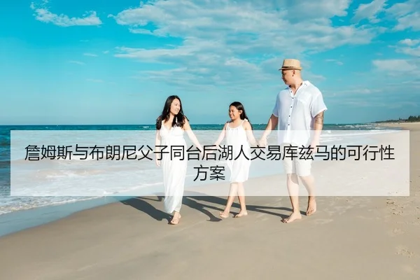 詹姆斯与布朗尼父子同台后湖人交易库兹马的可行性方案